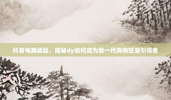抖音电商崛起，揭秘dy如何成为新一代购物狂潮引领者