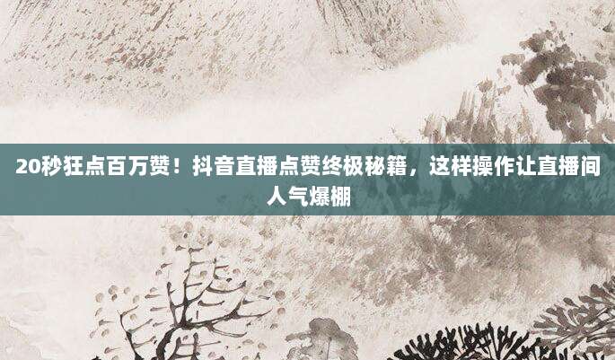 20秒狂点百万赞！抖音直播点赞终极秘籍，这样操作让直播间人气爆棚