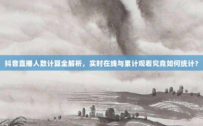 抖音直播人数计算全解析，实时在线与累计观看究竟如何统计？