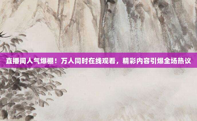 直播间人气爆棚！万人同时在线观看，精彩内容引爆全场热议