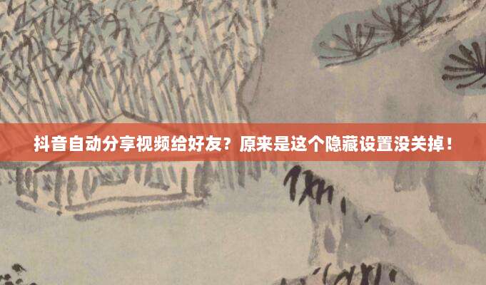 抖音自动分享视频给好友？原来是这个隐藏设置没关掉！