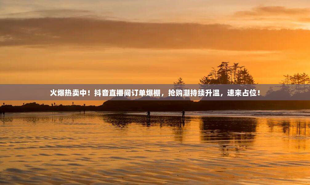 火爆热卖中！抖音直播间订单爆棚，抢购潮持续升温，速来占位！