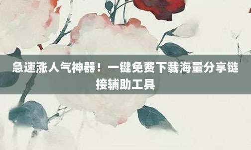急速涨人气神器！一键免费下载海量分享链接辅助工具