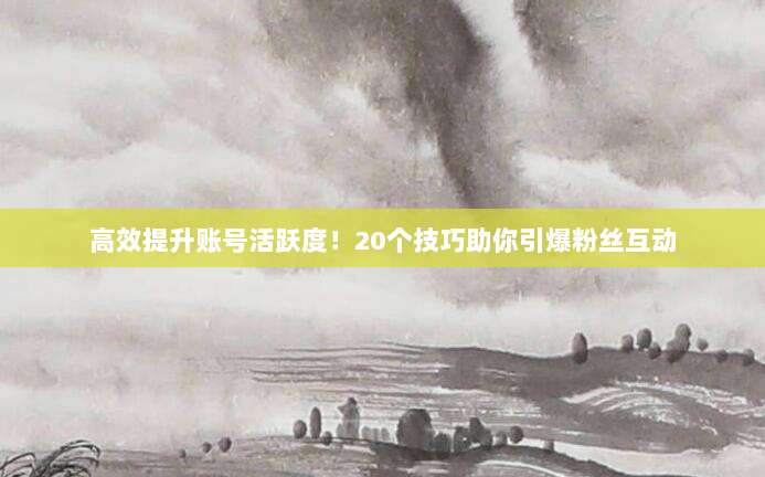 高效提升账号活跃度！20个技巧助你引爆粉丝互动