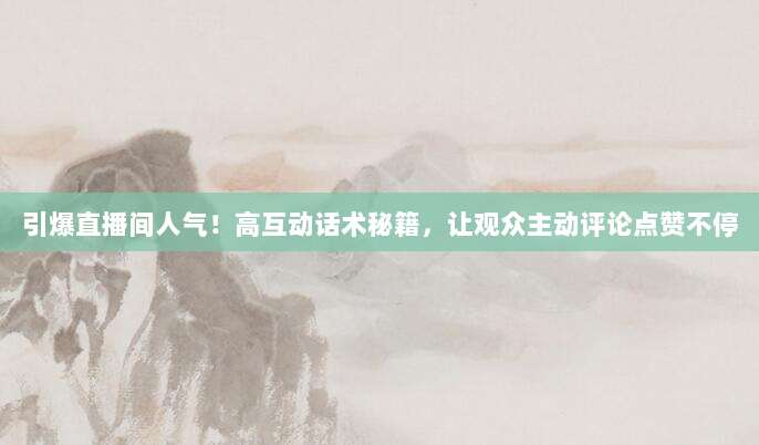 引爆直播间人气！高互动话术秘籍，让观众主动评论点赞不停