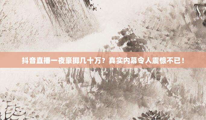 抖音直播一夜豪掷几十万？真实内幕令人震惊不已！