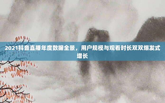2021抖音直播年度数据全景，用户规模与观看时长双双爆发式增长