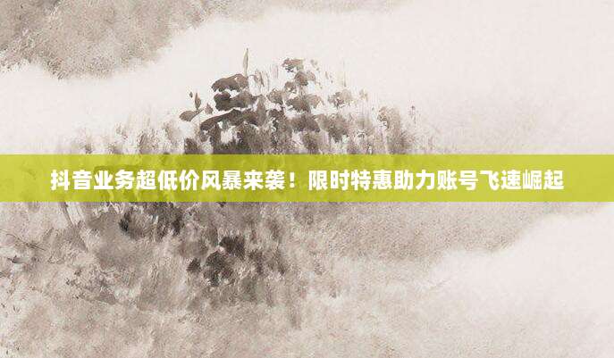 抖音业务超低价风暴来袭！限时特惠助力账号飞速崛起