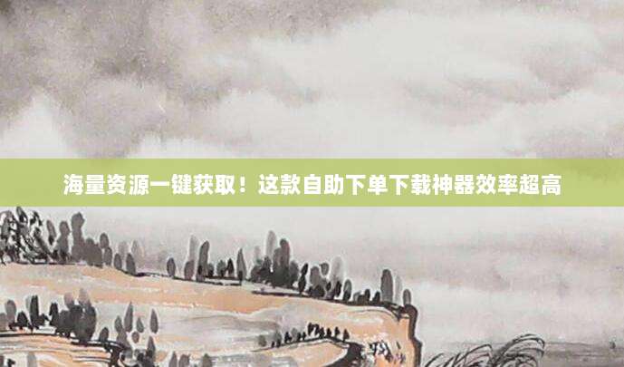 海量资源一键获取！这款自助下单下载神器效率超高
