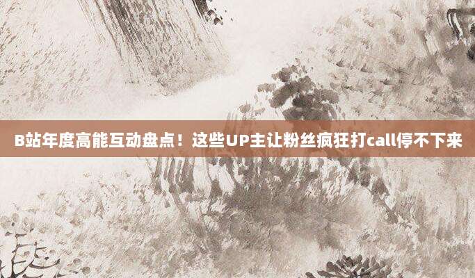 B站年度高能互动盘点!这些UP主让粉丝疯狂打call停不下来