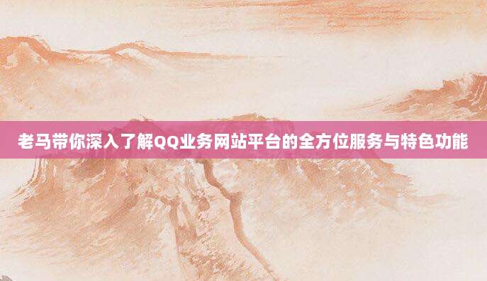 老马带你深入了解QQ业务网站平台的全方位服务与特色功能