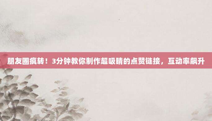 朋友圈疯转！3分钟教你制作超吸睛的点赞链接，互动率飙升