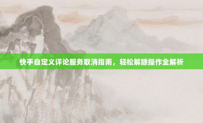 快手自定义评论服务取消指南，轻松解除操作全解析