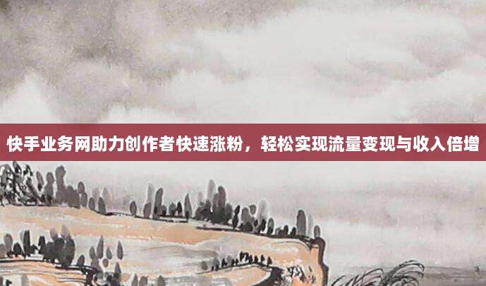 快手业务网助力创作者快速涨粉,轻松实现流量变现与收入倍增