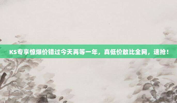 KS专享惊爆价错过今天再等一年，真低价敢比全网，速抢！