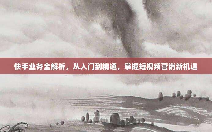 快手业务全解析，从入门到精通，掌握短视频营销新机遇
