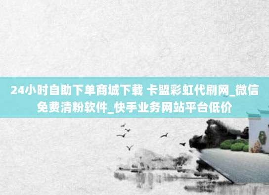 24小时自助下单商城下载 卡盟彩虹代刷网_微信免费清粉软件_快手业务网站平台低价