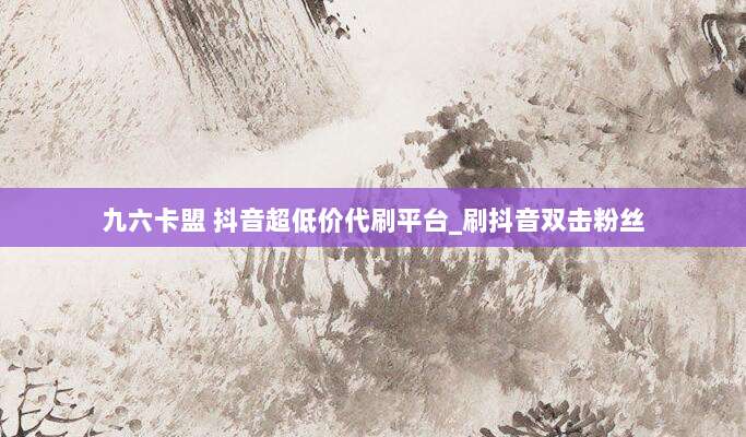 九六卡盟 抖音超低价代刷平台_刷抖音双击粉丝