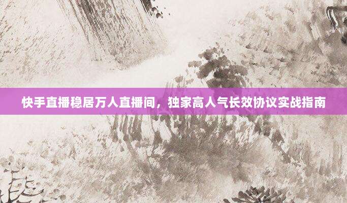 快手直播稳居万人直播间,独家高人气长效协议实战指南