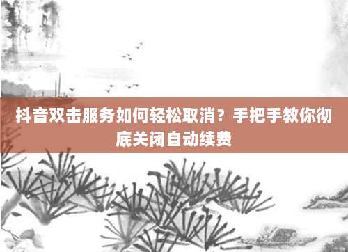 抖音双击服务如何轻松取消？手把手教你彻底关闭自动续费