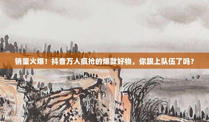 销量火爆！抖音万人疯抢的爆款好物，你跟上队伍了吗？