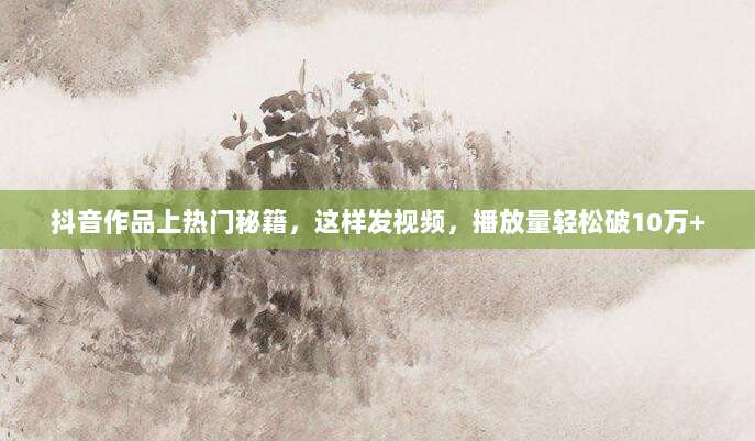 抖音作品上热门秘籍，这样发视频，播放量轻松破10万+