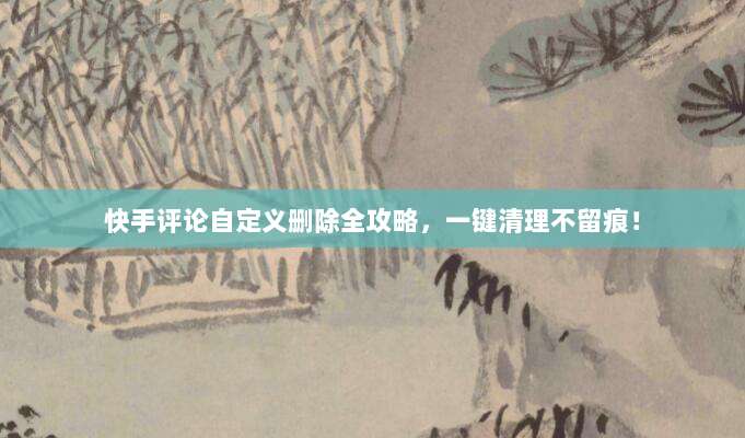 快手评论自定义删除全攻略,一键清理不留痕!