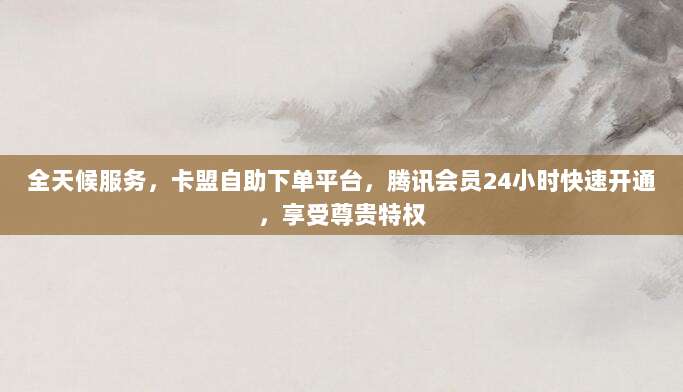全天候服务，卡盟自助下单平台，腾讯会员24小时快速开通，享受尊贵特权