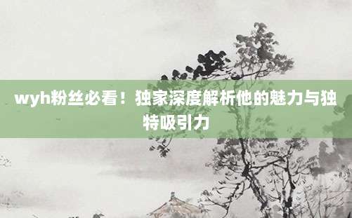 wyh粉丝必看！独家深度解析他的魅力与独特吸引力
