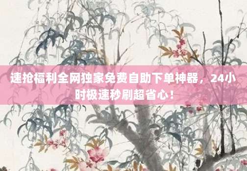 速抢福利全网独家免费自助下单神器，24小时极速秒刷超省心！