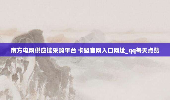 南方电网供应链采购平台 卡盟官网入口网址_qq每天点赞