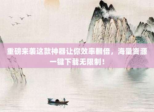 重磅来袭这款神器让你效率翻倍，海量资源一键下载无限制！