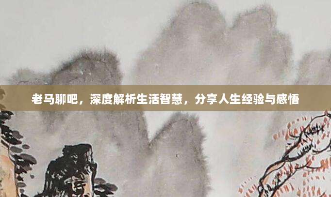 老马聊吧，深度解析生活智慧，分享人生经验与感悟