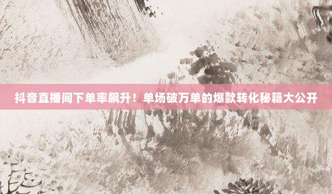 抖音直播间下单率飙升!单场破万单的爆款转化秘籍大公开