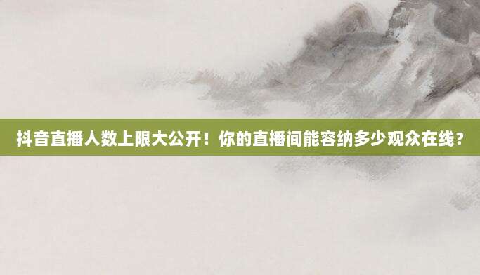 抖音直播人数上限大公开！你的直播间能容纳多少观众在线？