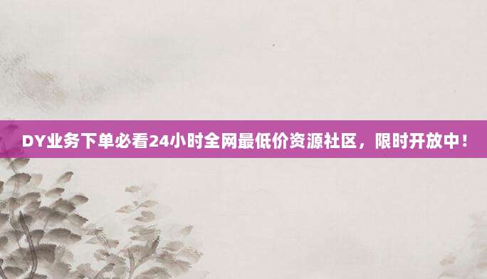 DY业务下单必看24小时全网最低价资源社区,限时开放中!