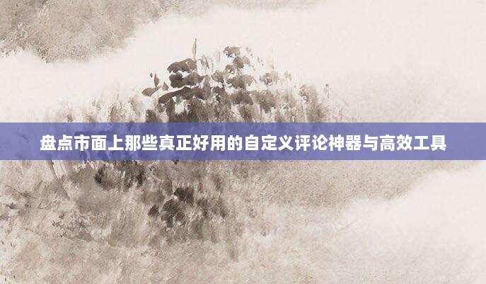 盘点市面上那些真正好用的自定义评论神器与高效工具