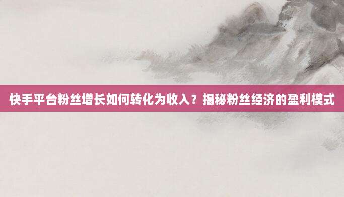 快手平台粉丝增长如何转化为收入?揭秘粉丝经济的盈利模式