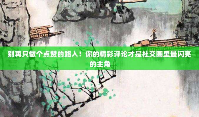 别再只做个点赞的路人！你的精彩评论才是社交圈里最闪亮的主角