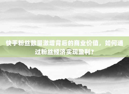 快手粉丝数量激增背后的商业价值,如何通过粉丝经济实现盈利?
