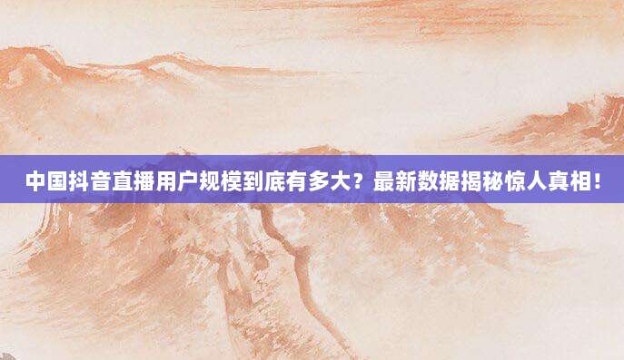 中国抖音直播用户规模到底有多大?最新数据揭秘惊人真相!