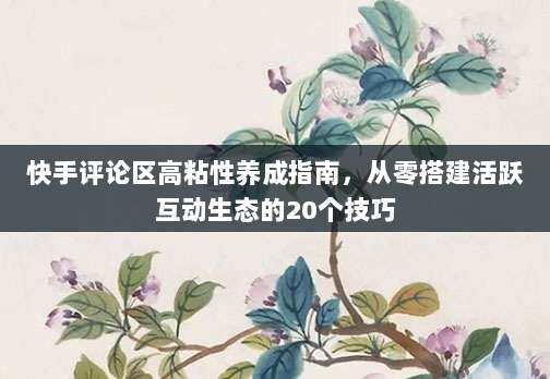 快手评论区高粘性养成指南，从零搭建活跃互动生态的20个技巧