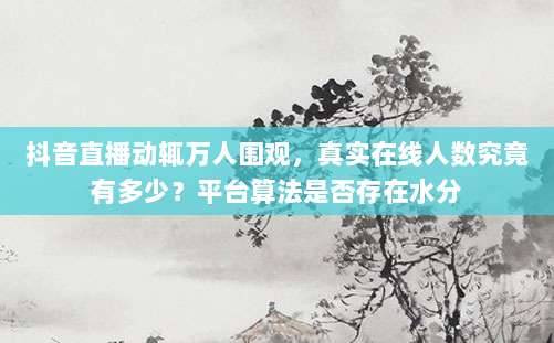 抖音直播动辄万人围观，真实在线人数究竟有多少？平台算法是否存在水分