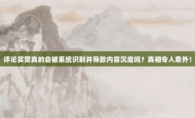 评论买赞真的会被系统识别并导致内容沉底吗？真相令人意外！
