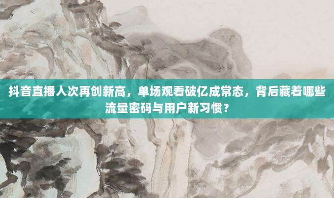 抖音直播人次再创新高，单场观看破亿成常态，背后藏着哪些流量密码与用户新习惯？