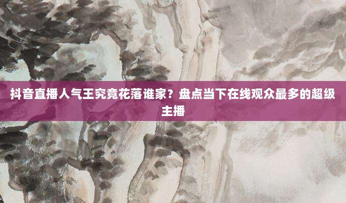 抖音直播人气王究竟花落谁家？盘点当下在线观众最多的超级主播