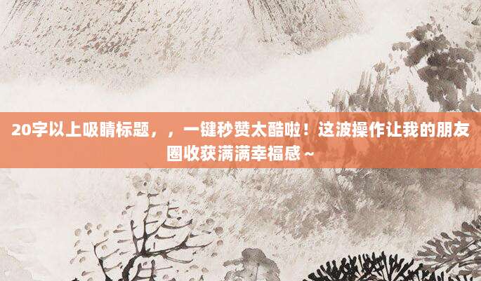 20字以上吸睛标题，，一键秒赞太酷啦！这波操作让我的朋友圈收获满满幸福感～