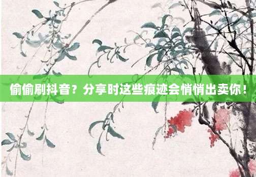偷偷刷抖音?分享时这些痕迹会悄悄出卖你!