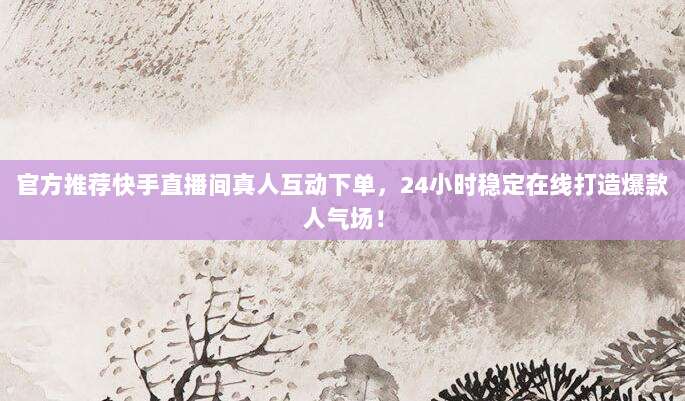 官方推荐快手直播间真人互动下单，24小时稳定在线打造爆款人气场！