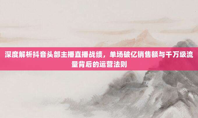 深度解析抖音头部主播直播战绩，单场破亿销售额与千万级流量背后的运营法则